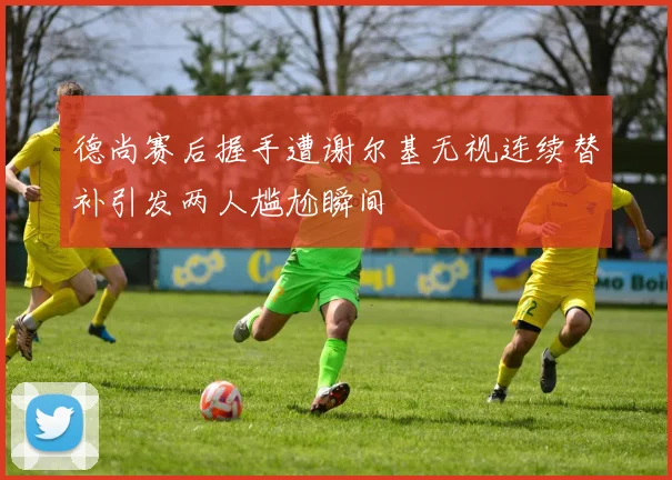 德尚赛后握手遭谢尔基无视连续替补引发两人尴尬瞬间
