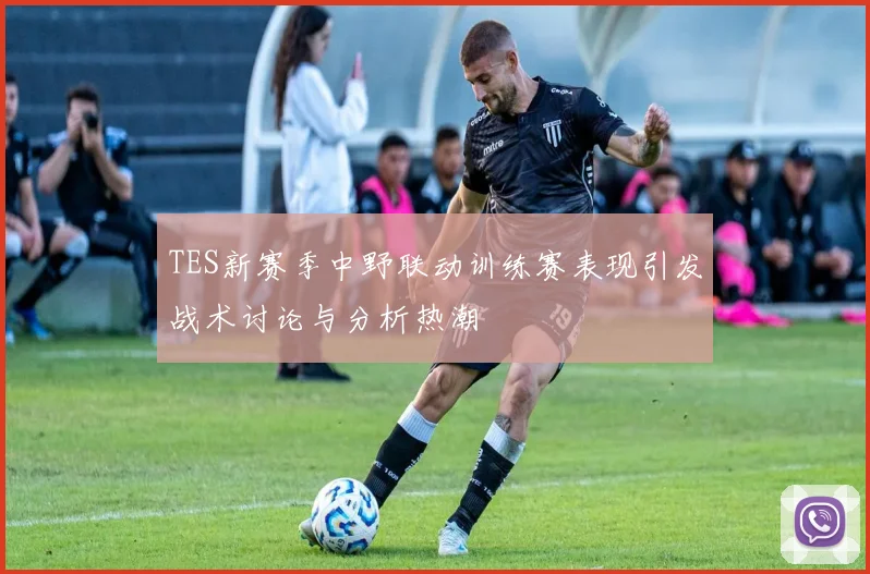 TES新赛季中野联动训练赛表现引发战术讨论与分析热潮