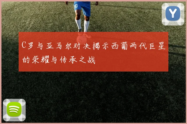 C罗与亚马尔对决揭示西葡两代巨星的荣耀与传承之战