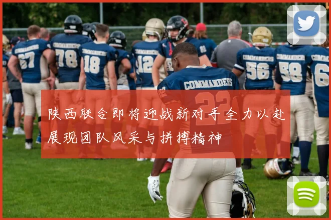 陕西联合即将迎战新对手全力以赴展现团队风采与拼搏精神