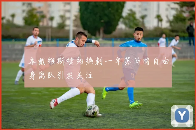 本戴维斯续约热刺一年苏马将自由身离队引发关注