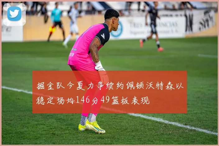 掘金队今夏力争续约佩顿沃特森以稳定场均146分49篮板表现