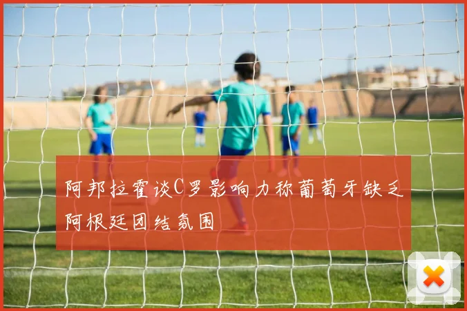 阿邦拉霍谈C罗影响力称葡萄牙缺乏阿根廷团结氛围