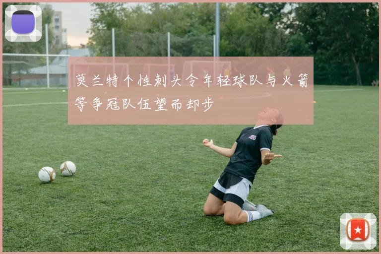 莫兰特个性刺头令年轻球队与火箭等争冠队伍望而却步