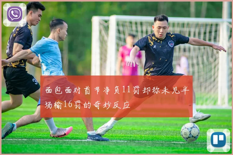 面包面对首节净负11罚却称未见半场输16罚的奇妙反应