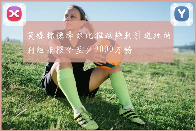 英媒称德泽尔比推动热刺引进托纳利纽卡报价至少9000万镑