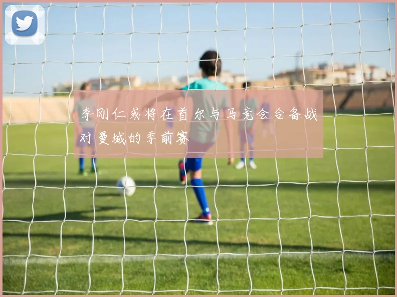 李刚仁或将在首尔与马竞会合备战对曼城的季前赛
