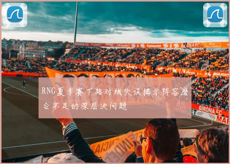 RNG夏季赛下路对线失误揭示阵容磨合不足的深层次问题