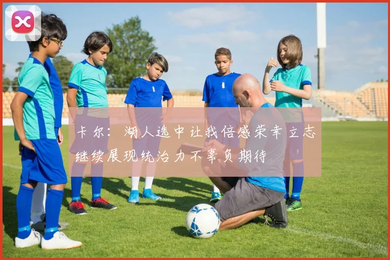 卡尔：湖人选中让我倍感荣幸立志继续展现统治力不辜负期待