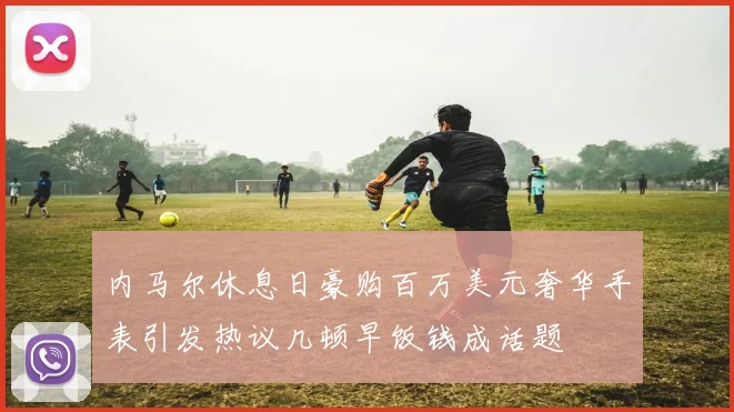 内马尔休息日豪购百万美元奢华手表引发热议几顿早饭钱成话题